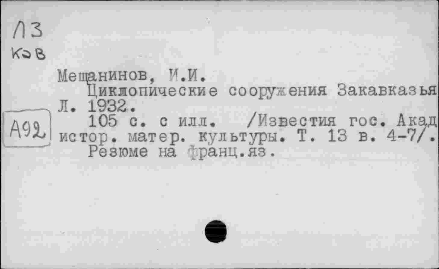 ﻿Л З toe
Me панинOB, И.И.
Циклопические сооружения Закавказья ____ЛЛ. 1932.
Ж 105 с. с илл. /Известия гос. Акад
I истор. матер, культуры. Т. 13 в. 4-7/.
Резюме на франц.яз.